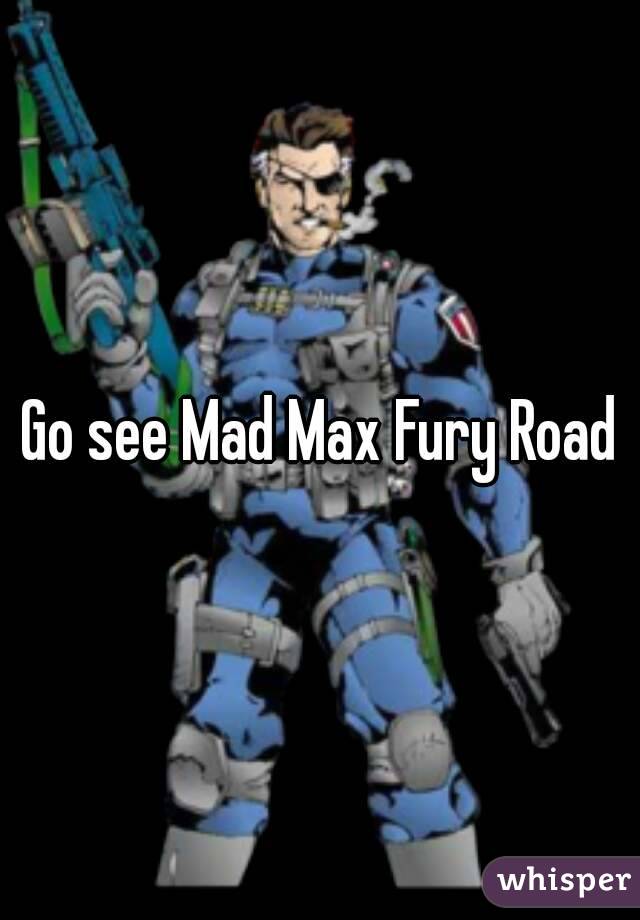 Go see Mad Max Fury Road