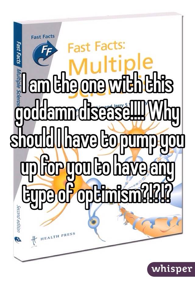 I am the one with this goddamn disease!!!! Why should I have to pump you up for you to have any type of optimism?!?!?