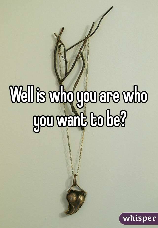 Well is who you are who you want to be?