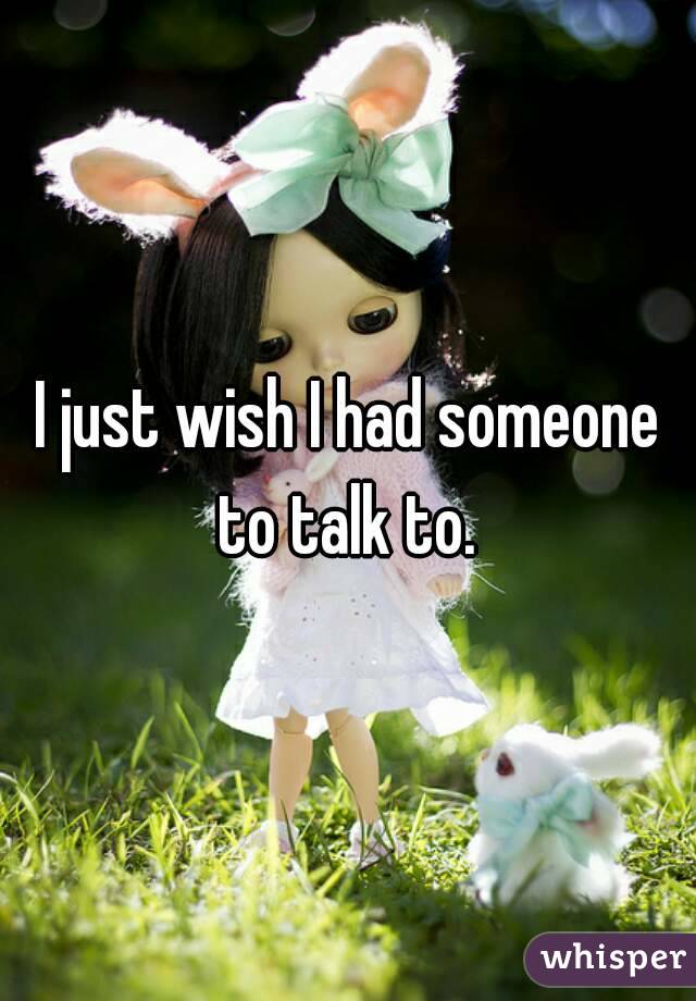 I just wish I had someone to talk to. 