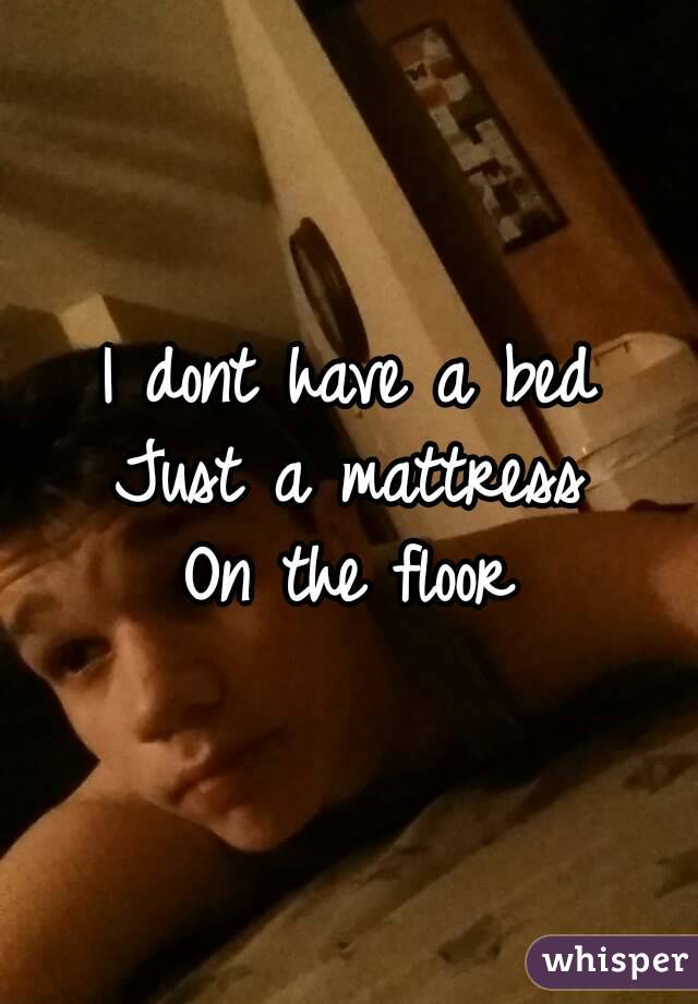 I dont have a bed
Just a mattress
On the floor