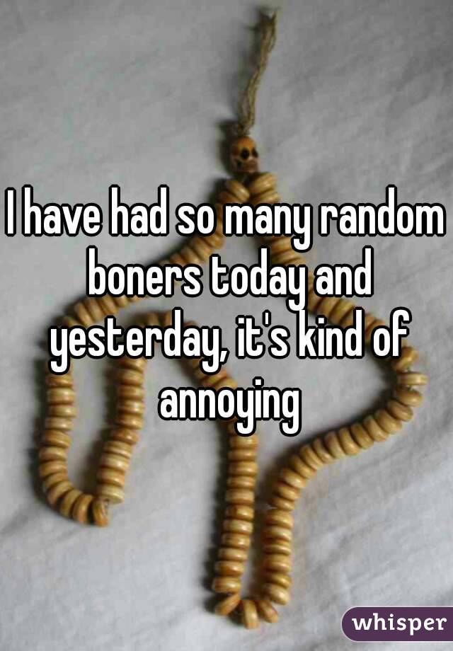 I have had so many random boners today and yesterday, it's kind of annoying