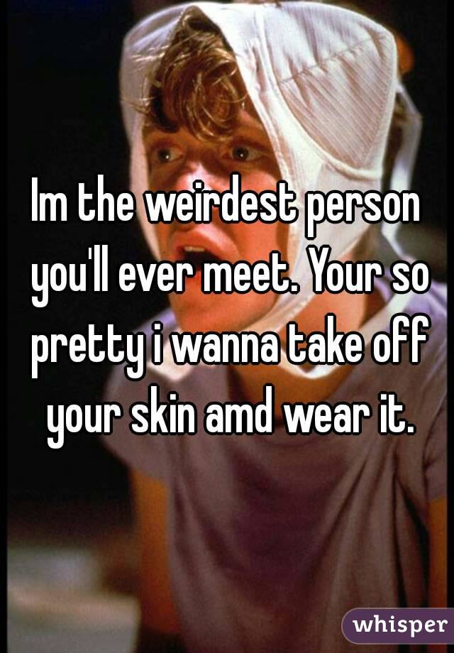 Im the weirdest person you'll ever meet. Your so pretty i wanna take off your skin amd wear it.