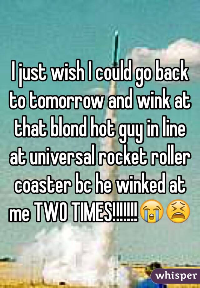 I just wish I could go back to tomorrow and wink at that blond hot guy in line at universal rocket roller coaster bc he winked at me TWO TIMES!!!!!!!😭😫