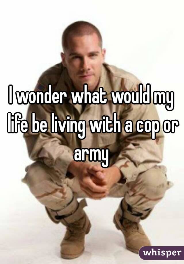 I wonder what would my life be living with a cop or army 