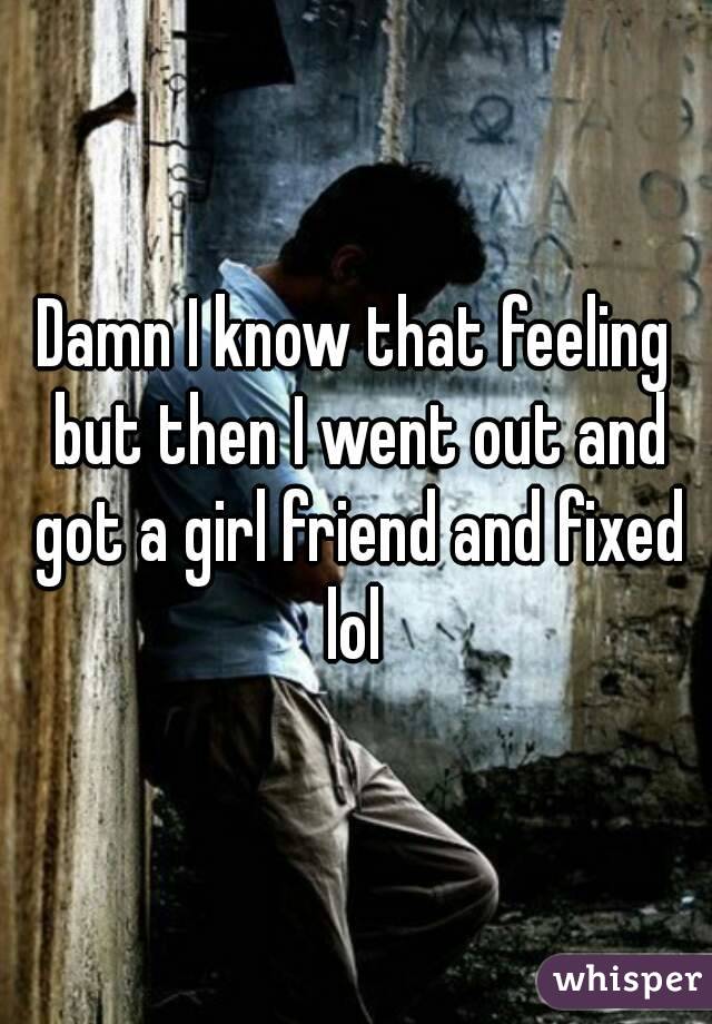 Damn I know that feeling but then I went out and got a girl friend and fixed lol 