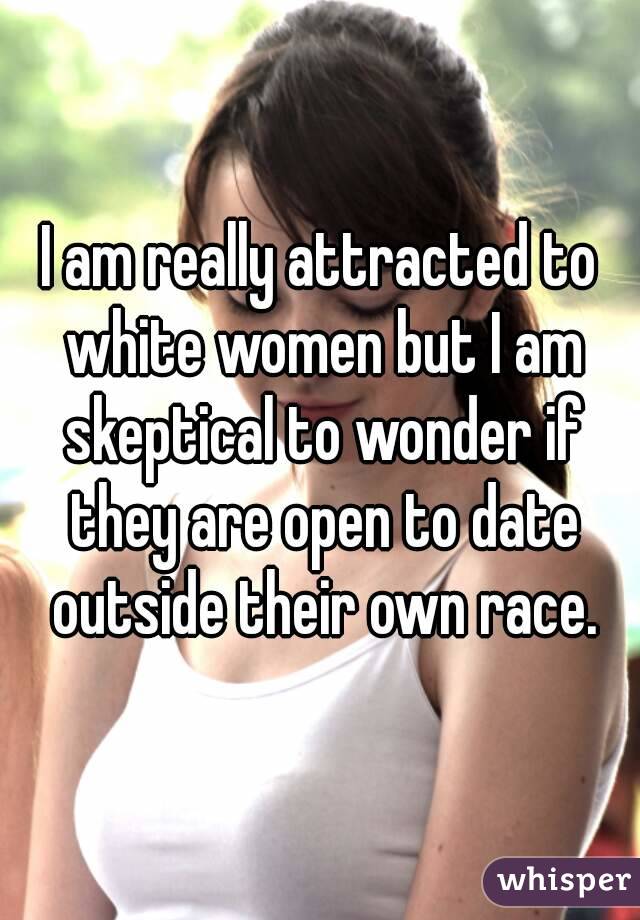 I am really attracted to white women but I am skeptical to wonder if they are open to date outside their own race.