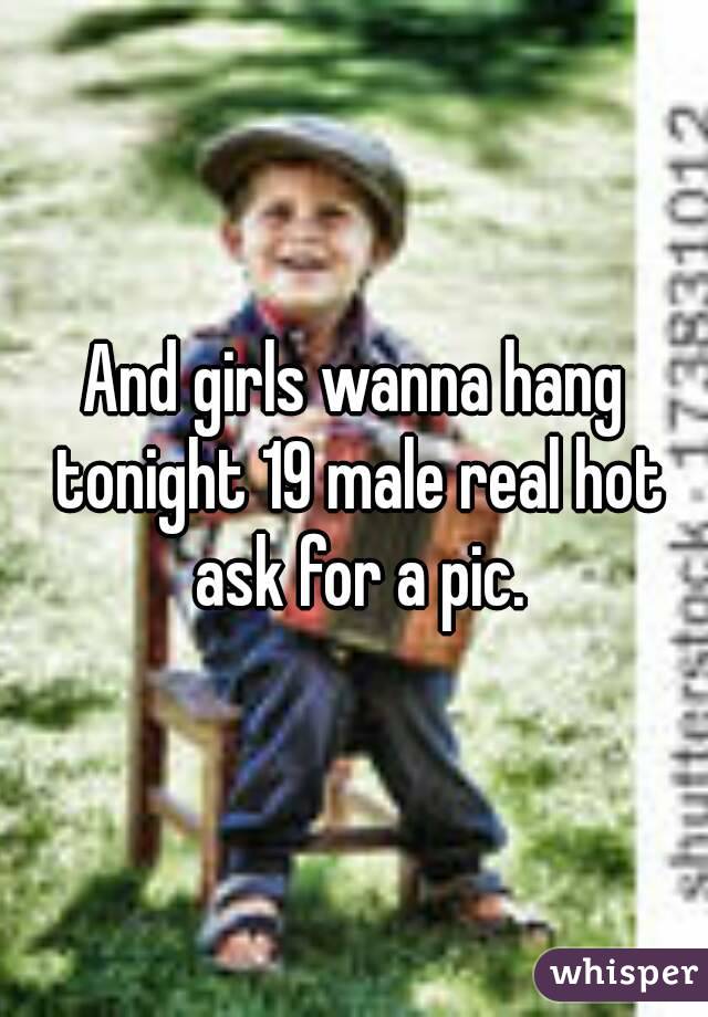 And girls wanna hang tonight 19 male real hot ask for a pic.