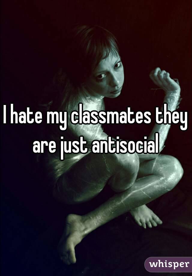 I hate my classmates they are just antisocial 