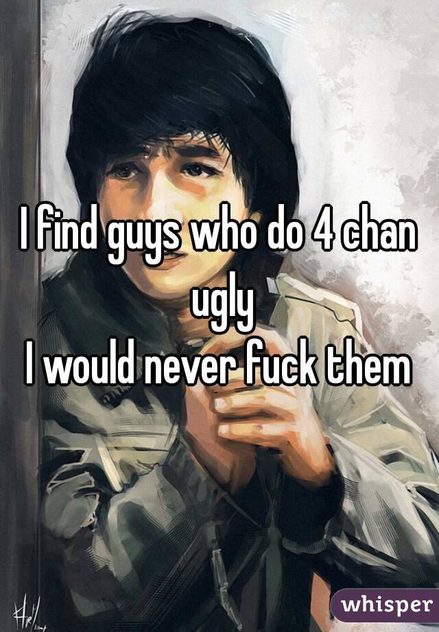 I find guys who do 4 chan ugly
I would never fuck them