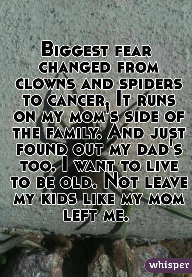 Biggest fear changed from clowns and spiders to cancer. It runs on my mom's side of the family. And just found out my dad's too. I want to live to be old. Not leave my kids like my mom left me. 
