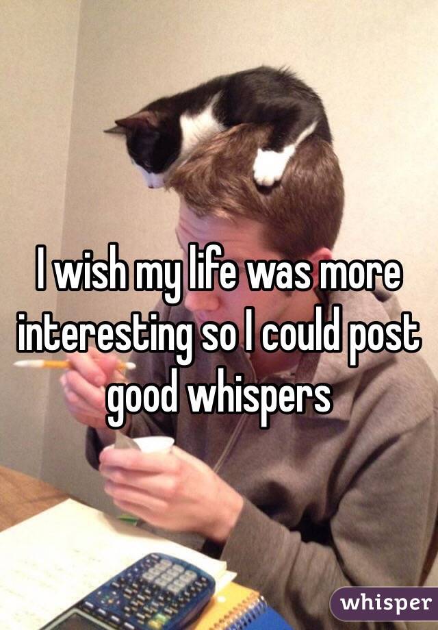 I wish my life was more interesting so I could post good whispers