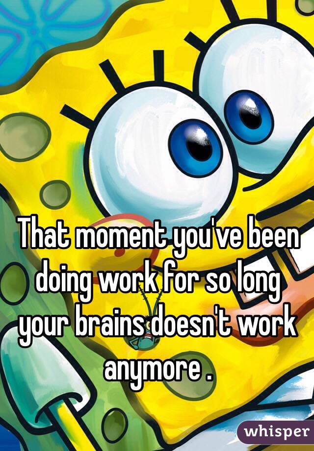 That moment you've been doing work for so long your brains doesn't work anymore . 