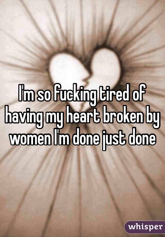 I'm so fucking tired of having my heart broken by women I'm done just done