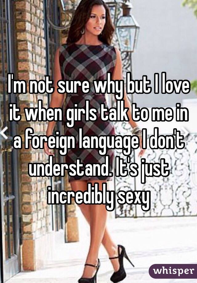 I'm not sure why but I love it when girls talk to me in a foreign language I don't understand. It's just incredibly sexy