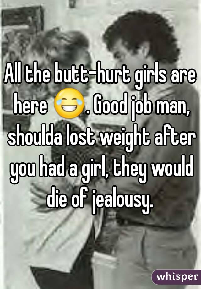 All the butt-hurt girls are here 😂. Good job man, shoulda lost weight after you had a girl, they would die of jealousy. 