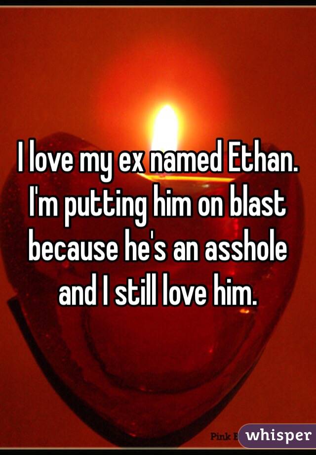I love my ex named Ethan. I'm putting him on blast because he's an asshole and I still love him. 