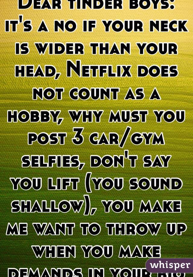 Dear tinder boys: it's a no if your neck is wider than your head, Netflix does not count as a hobby, why must you post 3 car/gym selfies, don't say you lift (you sound shallow), you make me want to throw up when you make demands in your bio