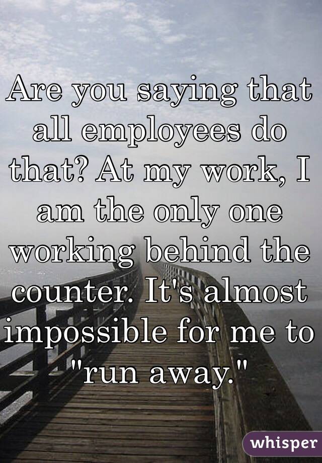 Are you saying that all employees do that? At my work, I am the only one working behind the counter. It's almost impossible for me to "run away."