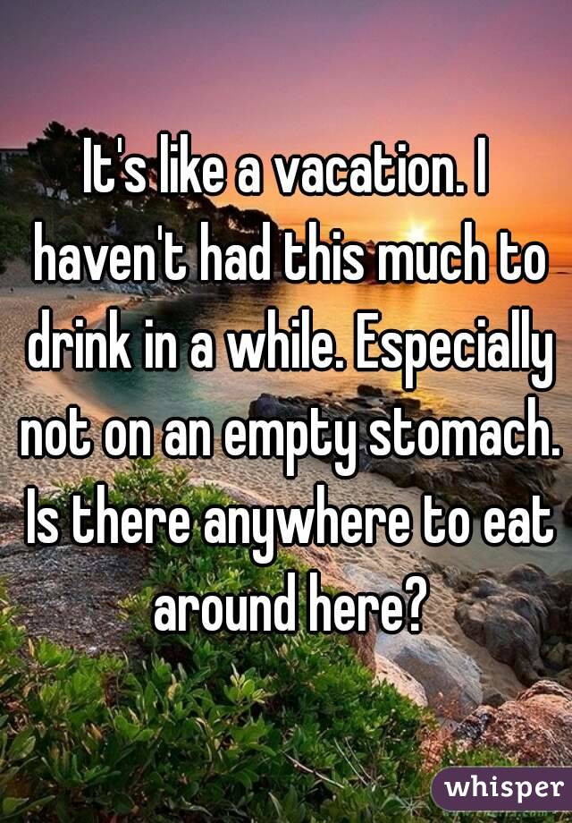 It's like a vacation. I haven't had this much to drink in a while. Especially not on an empty stomach. Is there anywhere to eat around here?