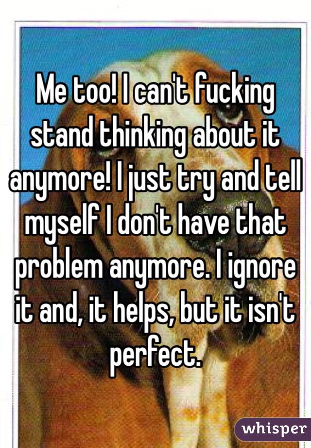 Me too! I can't fucking stand thinking about it anymore! I just try and tell myself I don't have that problem anymore. I ignore it and, it helps, but it isn't perfect.