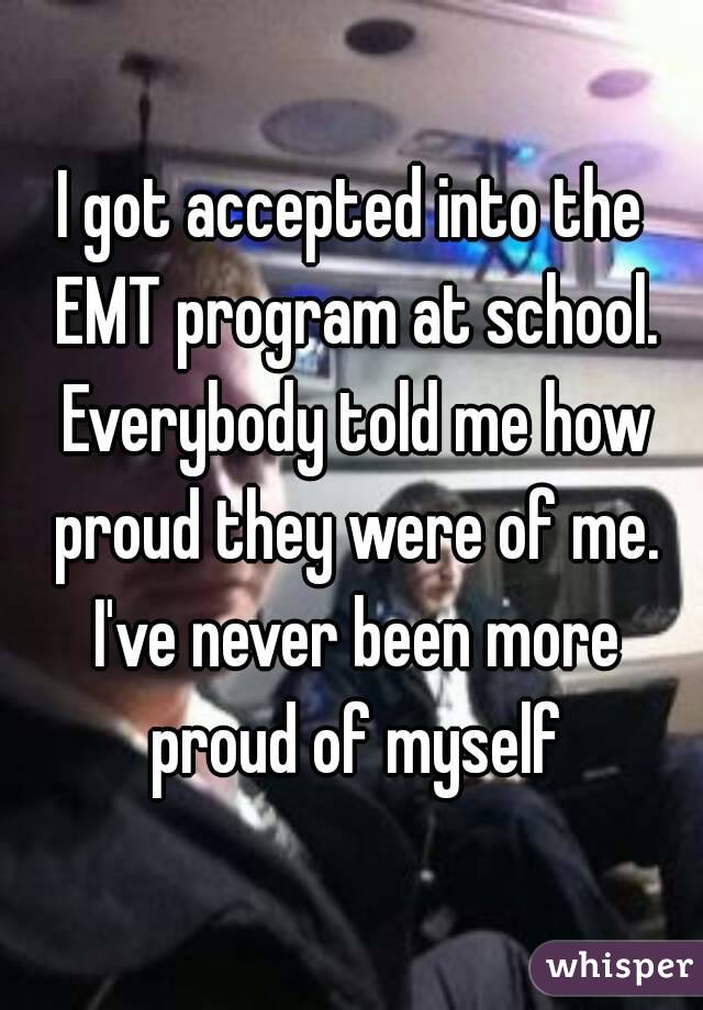 I got accepted into the EMT program at school. Everybody told me how proud they were of me. I've never been more proud of myself