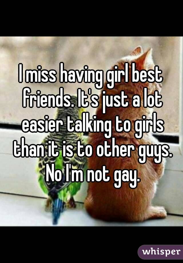 I miss having girl best friends. It's just a lot easier talking to girls than it is to other guys. No I'm not gay.