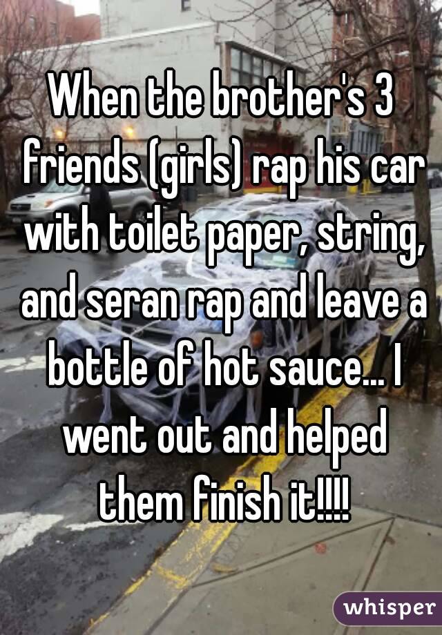 When the brother's 3 friends (girls) rap his car with toilet paper, string, and seran rap and leave a bottle of hot sauce... I went out and helped them finish it!!!!