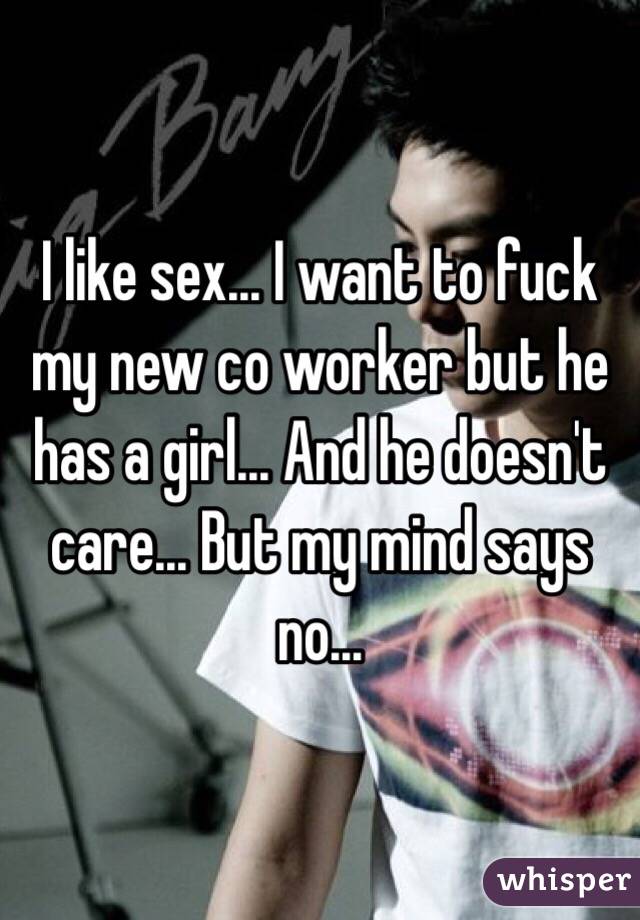 I like sex... I want to fuck my new co worker but he has a girl... And he doesn't care... But my mind says no... 
