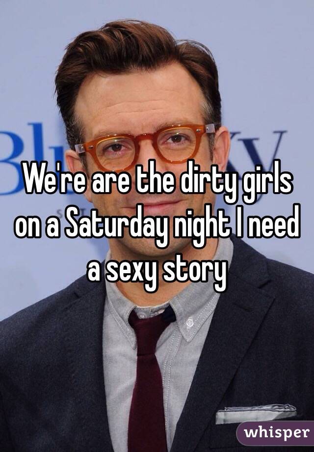 We're are the dirty girls on a Saturday night I need a sexy story 