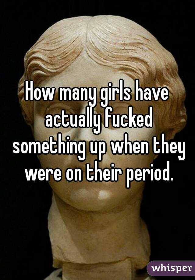 How many girls have actually fucked something up when they were on their period.