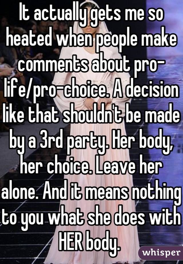 It actually gets me so heated when people make comments about pro-life/pro-choice. A decision like that shouldn't be made by a 3rd party. Her body, her choice. Leave her alone. And it means nothing to you what she does with HER body. 