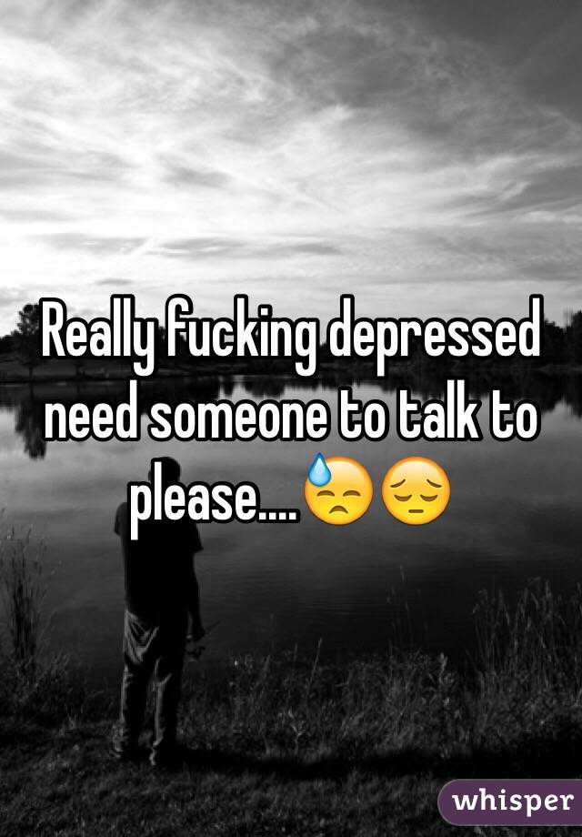 Really fucking depressed need someone to talk to please....😓😔