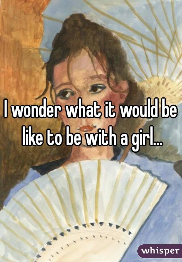 I wonder what it would be like to be with a girl...