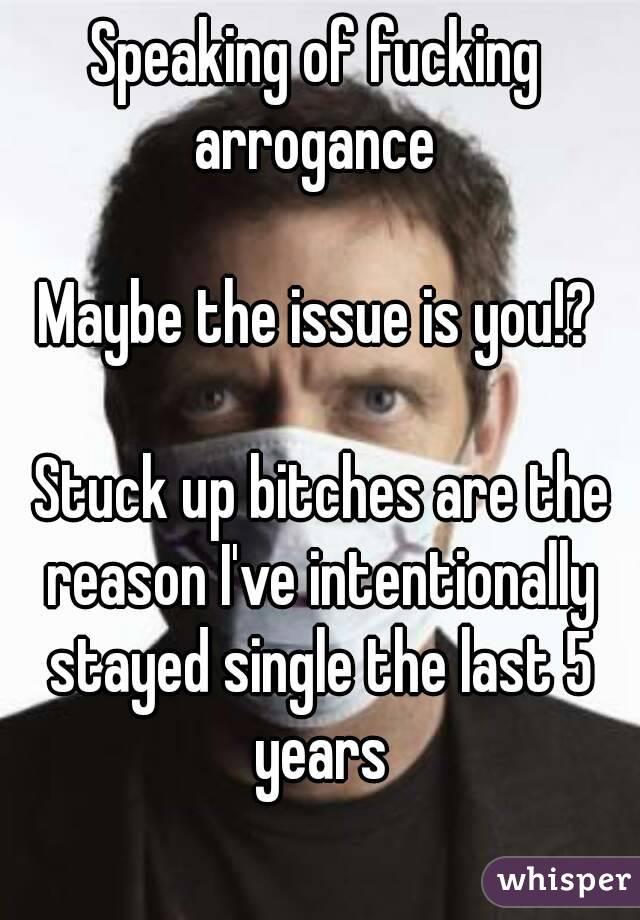 Speaking of fucking arrogance 

 Maybe the issue is you!? 

 Stuck up bitches are the reason I've intentionally stayed single the last 5 years