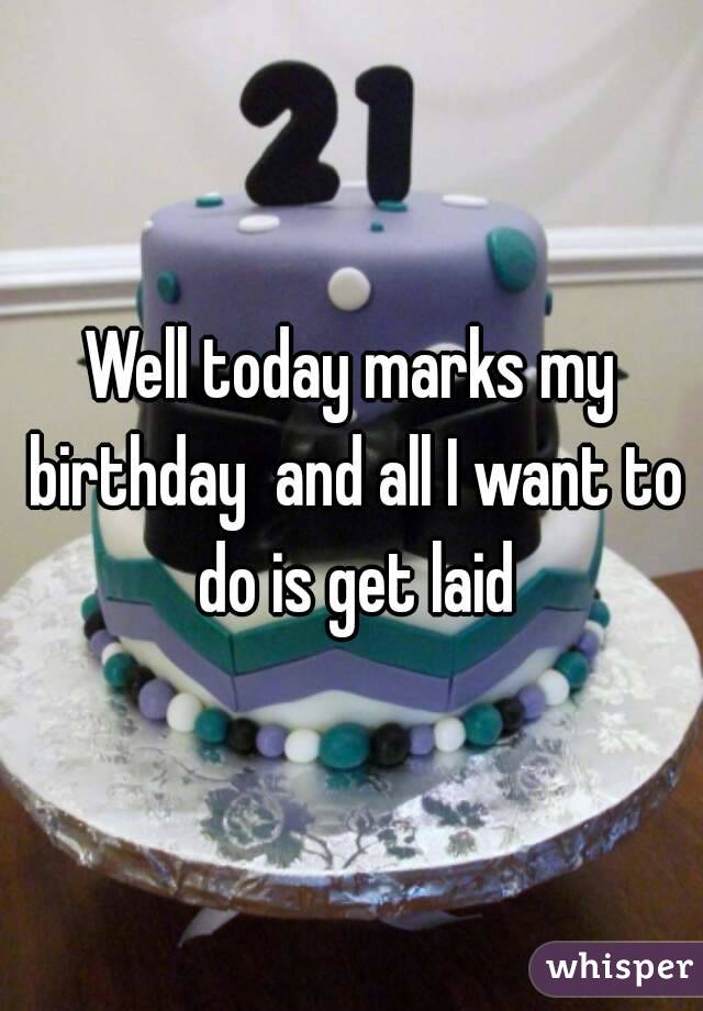 Well today marks my birthday  and all I want to do is get laid