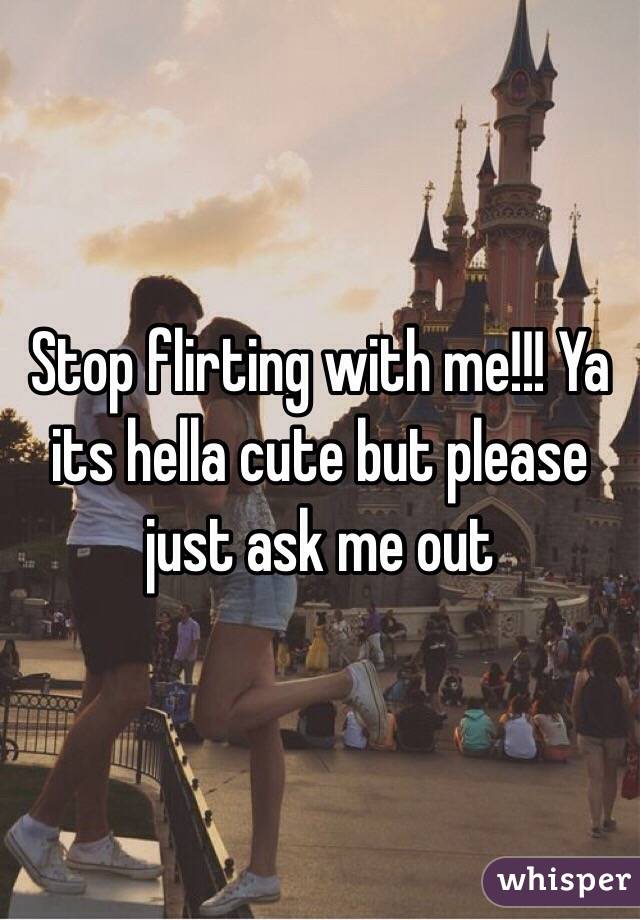Stop flirting with me!!! Ya its hella cute but please just ask me out 