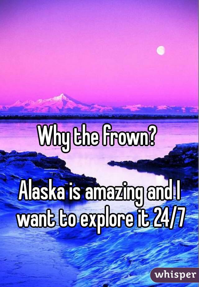 Why the frown? 

Alaska is amazing and I want to explore it 24/7