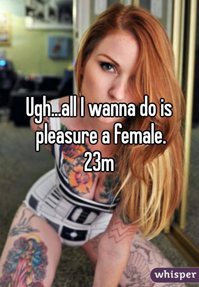 Ugh...all I wanna do is pleasure a female.
23m