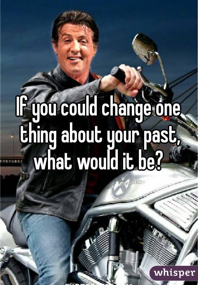 If you could change one thing about your past, what would it be? 