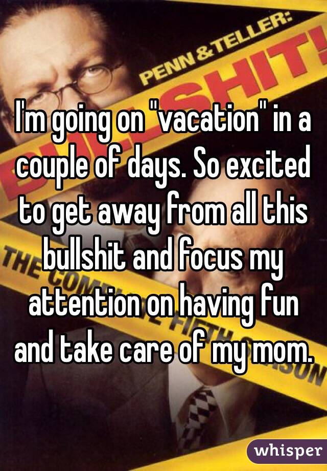 I'm going on "vacation" in a couple of days. So excited to get away from all this bullshit and focus my attention on having fun and take care of my mom. 