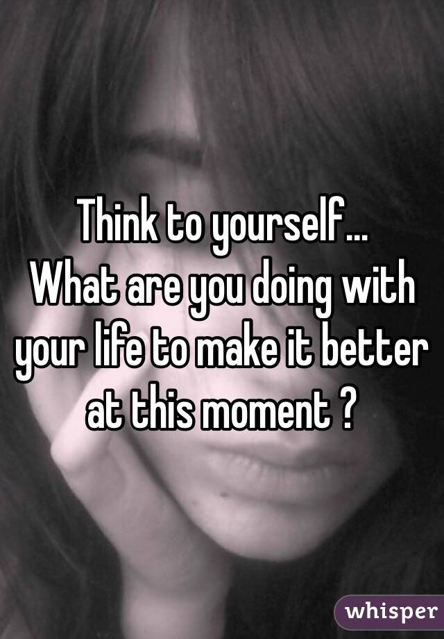 Think to yourself...
What are you doing with your life to make it better at this moment ?
