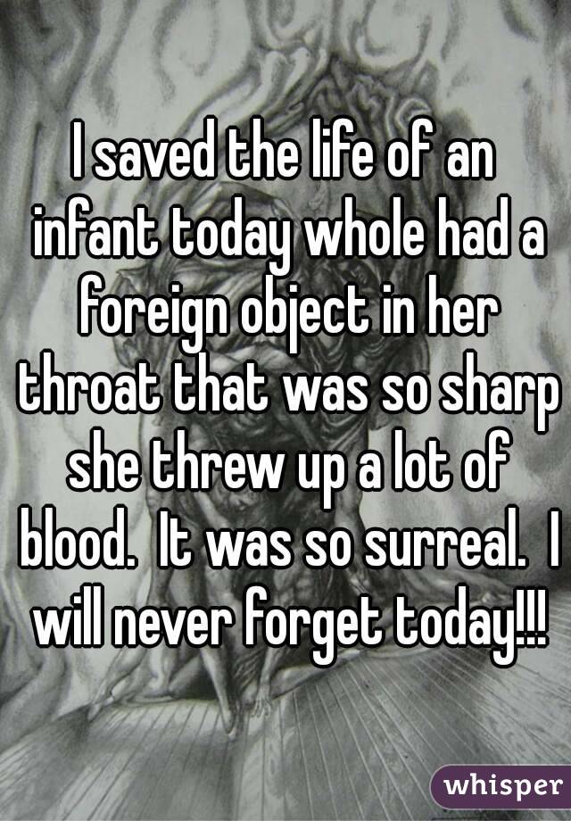 I saved the life of an infant today whole had a foreign object in her throat that was so sharp she threw up a lot of blood.  It was so surreal.  I will never forget today!!!