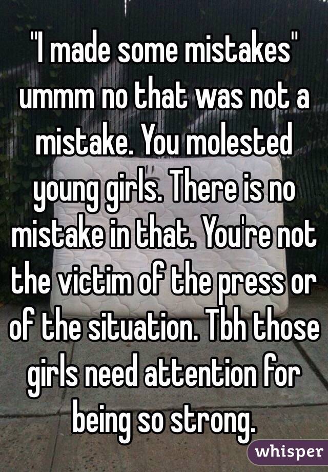 "I made some mistakes" ummm no that was not a mistake. You molested young girls. There is no mistake in that. You're not the victim of the press or of the situation. Tbh those girls need attention for being so strong.