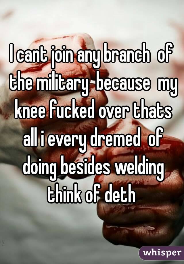 I cant join any branch  of the military  because  my knee fucked over thats all i every dremed  of doing besides welding think of deth 