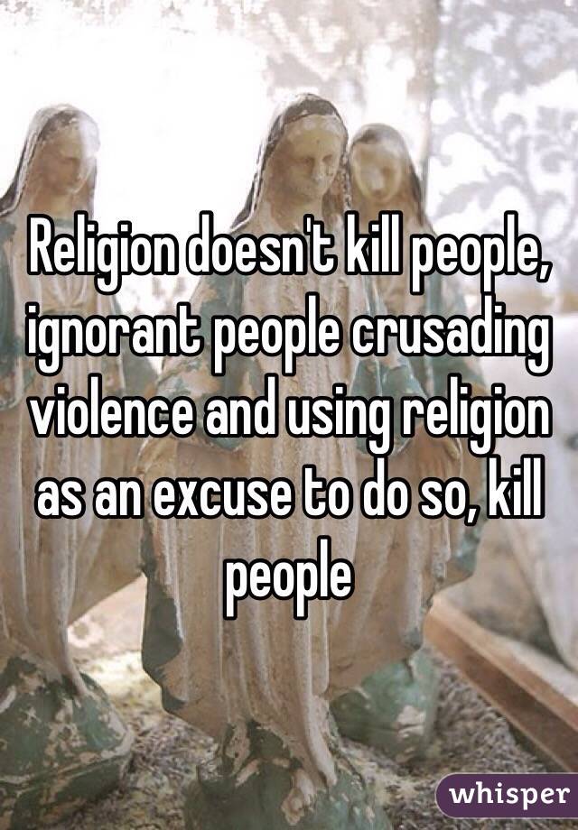 Religion doesn't kill people, ignorant people crusading violence and using religion as an excuse to do so, kill people 