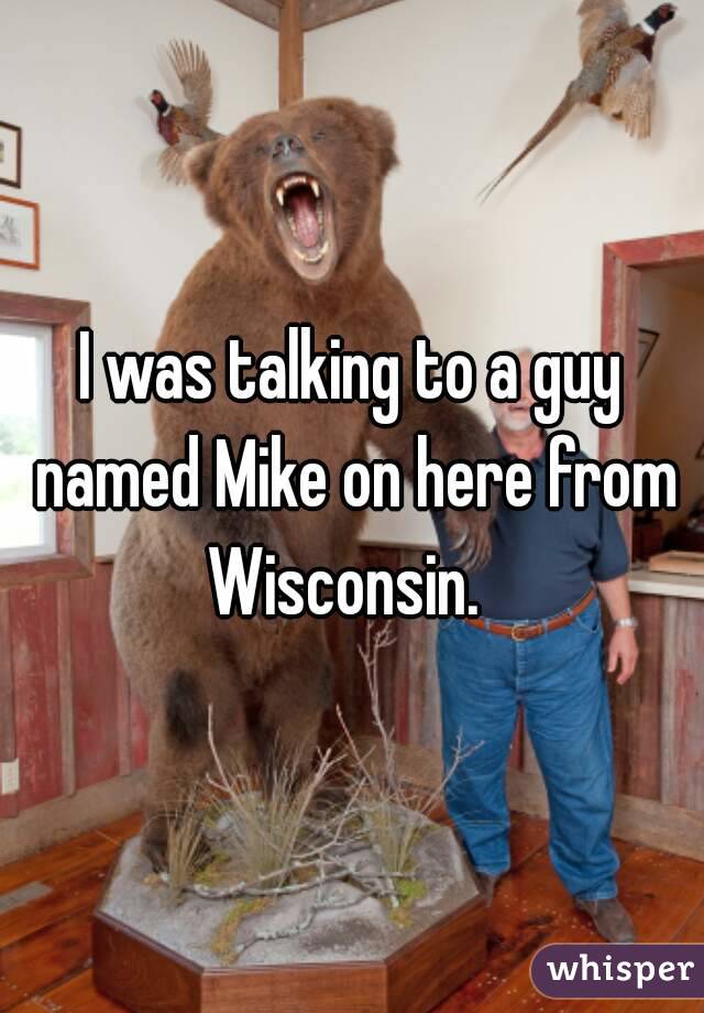 I was talking to a guy named Mike on here from Wisconsin.  