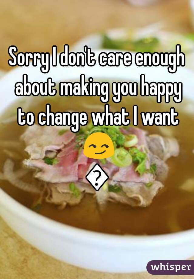 Sorry I don't care enough about making you happy to change what I want 😏😏