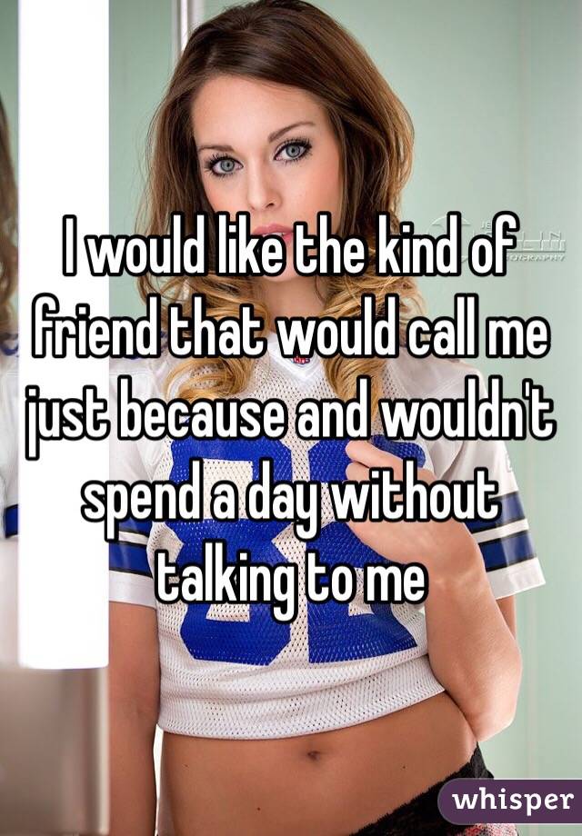 I would like the kind of friend that would call me just because and wouldn't spend a day without talking to me