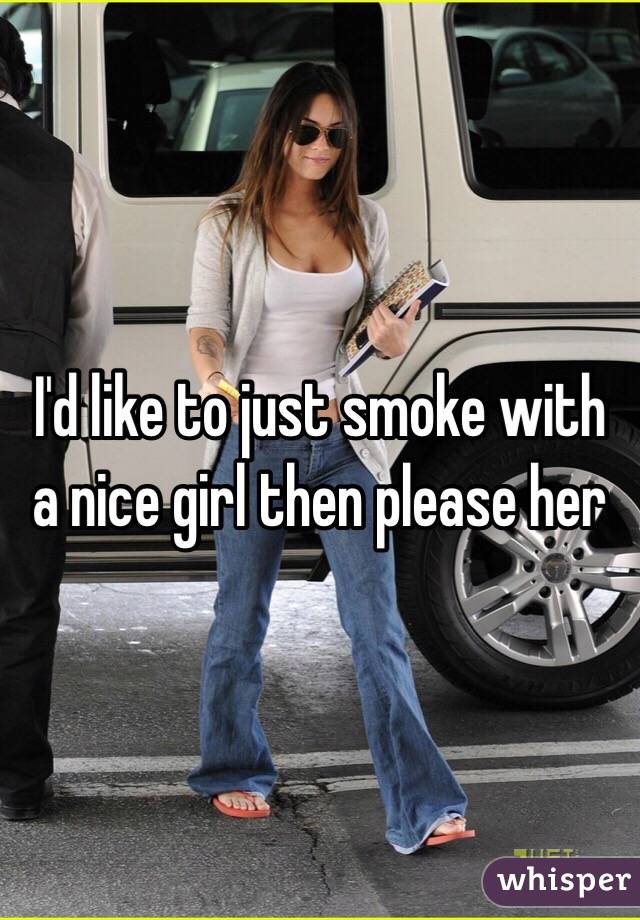 I'd like to just smoke with a nice girl then please her 